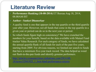 Literature Review
 Performance Ranking (18-08-2014) ET Bureau Aug 18, 2014,
08.00AM IST
 Author - Sanket Dhanorkar
 A quality fund is one that appears in the top quartile or the third quartile
year after year. However, not all funds that come in the top quartile in a
given year or period can do so in the next year or period.
 So which funds figure high on consistency? We have crunched the
numbers for your benefit, based on the data available with Mutual Fund
tracker Value Research. For each category of funds, we have calculated
the annual quartile Rank of all funds for each of the past five years,
starting from 2009. For obvious reasons, we limited our search to funds
that have a minimum five-year track record. The data helped us weed
out flash-in-the-pan funds and identify genuine performers.
 http://articles.economictimes.indiatimes.com/2014-08-
18/news/52941925_1_best-fund-performance-returns
 