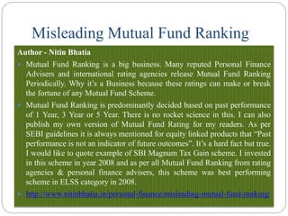 Misleading Mutual Fund Ranking
Author - Nitin Bhatia
 Mutual Fund Ranking is a big business. Many reputed Personal Finance
Advisers and international rating agencies release Mutual Fund Ranking
Periodically. Why it’s a Business because these ratings can make or break
the fortune of any Mutual Fund Scheme.
 Mutual Fund Ranking is predominantly decided based on past performance
of 1 Year, 3 Year or 5 Year. There is no rocket science in this. I can also
publish my own version of Mutual Fund Rating for my readers. As per
SEBI guidelines it is always mentioned for equity linked products that “Past
performance is not an indicator of future outcomes”. It’s a hard fact but true.
I would like to quote example of SBI Magnum Tax Gain scheme. I invested
in this scheme in year 2008 and as per all Mutual Fund Ranking from rating
agencies & personal finance advisers, this scheme was best performing
scheme in ELSS category in 2008.
 http://www.nitinbhatia.in/personal-finance/misleading-mutual-fund-ranking/
 