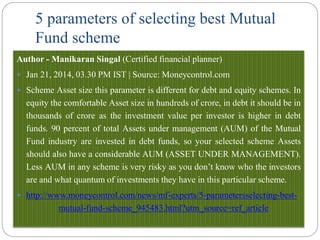 5 parameters of selecting best Mutual
Fund scheme
Author - Manikaran Singal (Certified financial planner)
 Jan 21, 2014, 03.30 PM IST | Source: Moneycontrol.com
 Scheme Asset size this parameter is different for debt and equity schemes. In
equity the comfortable Asset size in hundreds of crore, in debt it should be in
thousands of crore as the investment value per investor is higher in debt
funds. 90 percent of total Assets under management (AUM) of the Mutual
Fund industry are invested in debt funds, so your selected scheme Assets
should also have a considerable AUM (ASSET UNDER MANAGEMENT).
Less AUM in any scheme is very risky as you don’t know who the investors
are and what quantum of investments they have in this particular scheme.
 http://www.moneycontrol.com/news/mf-experts/5-parametersselecting-best-
mutual-fund-scheme_945483.html?utm_source=ref_article
 