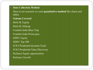  Data Collection Method
Here in our research we used quantitative method like charts and
tables
 Scheme Covered
 Birla SL Equity
 Birla SL Midcap
 Franklin India Blue Chip
 Franklin India Prima plus
 HDFC Equity
 HDFC Top 200
 ICICI Prudential dynamic Fund
 ICICI Prudential Value Discovery
 Reliance Equity opportunities
 Reliance Growth
 