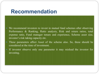 Recommendation
 We recommend investors to invest in mutual fund schemes after observing
Performance & Ranking, Ratio analysis, Risk and return ratios, total
expense ratio, Fund manager tenure and experience, Scheme asset size,
investor’s risk taking capacity etc.
 These parameters affect Asset of the scheme also. So, these should be
considered at the time of investment.
 If investor observe only one parameter it may mislead the investor for
investing.
 