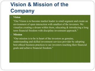 Vision & Mission of the
Company
 Vision
“Our Vision is to become market leader in retail segment and create an
environment of open interaction with smallest of the investors. We
visualize creating a dream within them, educating & introducing a long
term financial freedom with discipline investment approach.”
 Mission
“Our mission is to be in heart of the investors as genuine,
understanding and skilled investment services provider by adopting
best ethical business practices to see investors reaching their financial
goals and achieve financial freedom.”
 