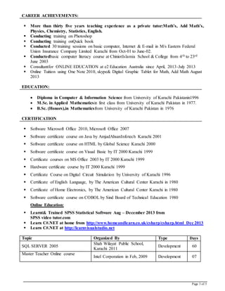 Page 3 of 5
CAREER ACHIEVEMENTS:
 More than thirty five years teaching experience as a private tutor:Math’s, Add Math’s,
Physics, Chemistry, Statistics, English.
 Conducting training on Photoshop
 Conducting training onQuick book
 Conducted 30 training sessions on basic computer, Internet & E-mail in M/s Eastern Federal
Union Insurance Company Limited Karachi from Oct-01 to June-02.
 Conductedbasic computer literacy course at ChiniotIslamia School & College from 4th to 23rd
June 2003
 Consultantfor ONLINE EDUCATION at e2 Education Australia since April, 2013-July 2013
 Online Tuition using One Note 2010, skype& Digital Graphic Tablet for Math, Add Math August
2013
EDUCATION:
 Diploma in Computer & Information Science from University of Karachi Pakistanin1996
 M.Sc. in Applied Mathematicsin first class from University of Karachi Pakistan in 1977.
 B.Sc. (Honors),in Mathematicsfrom University of Karachi Pakistan in 1976
CERTIFICATION
 Software Microsoft Office 2010, Microsoft Office 2007
 Software certificate course on Java by AmjadAhsanInfotech Karachi 2001
 Software certificate course on HTML by Global Science Karachi 2000
 Software certificate course on Visual Basic by IT 2000 Karachi 1999
 Certificate courses on MS Office 2003 by IT 2000 Karachi 1999
 Hardware certificate course by IT 2000 Karachi 1999
 Certificate Course on Digital Circuit Simulation by University of Karachi 1996
 Certificate of English Language, by The American Cultural Center Karachi in 1980
 Certificate of Home Electronics, by The American Cultural Center Karachi in 1980
 Software certificate course on COBOL by Sind Board of Technical Education 1980
Online Education:
 Learnt& Trained SPSS Statistical Software Aug – December 2013 from
SPSS video tutor.com
 Learn C#.NET at home from http://www.homeandlearn.co.uk/csharp/csharp.html Dec 2013
 Learn C#.NET at http://learnvisualstudio.net
Topic Organized By Type Days
SQL SERVER 2005
Shah Wilayat Public School,
Karachi 2011
Development 60
Master Teacher Online course
Intel Corporation in Feb, 2009 Development 07
 