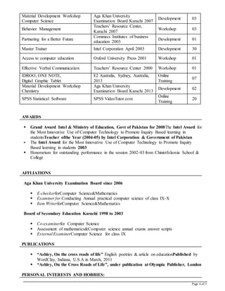 Page 4 of 5
Material Development Workshop
Computer Science
Aga Khan University
Examination Board Karachi 2007
Development 03
Behavior Management
Teachers’ Resource Center,
Karachi 2007
Workshop 03
Partnering for a Better Future
Commecs Institutes of business
education 2003
Development 01
Master Trainer Intel Corporation April 2003 Development 30
Access to computer education Oxford University Press 2001 Workshop 01
Effective Verbal Communication Teachers’ Resource Center 2000 Workshop 01
IDROO, ONE NOTE,
Digital Graphic Tablet
E2 Australia, Sydney, Australia,
2013
Online
Training
07
Material Development Workshop
Chemistry
Aga Khan University
Examination Board Karachi 2013
Development 02
SPSS Statistical Software SPSS VideoTutor.com
Online
Training
20
AWARDS
 Grand Award Intel & Ministry of Education, Govt of Pakistan for 2008The Intel Award for
the Most Innovative Use of Computer Technology to Promote Inquiry Based learning in
studentsTeacher ofthe Year (2004-05) by Intel Corporation & Government of Pakistan
 The Intel Award for the Most Innovative Use of Computer Technology to Promote Inquiry
Based learning in students 2003
 Honorarium for outstanding performance in the session 2002-03 from ChiniotIslamia School &
College
AFFLIATIONS
Aga Khan University Examination Board since 2006
 E-checkerforComputer Science&Mathematics
 Examiner for Conducting Annual practical computer science of class IX-X
 Item WriterforComputer Science&Mathematics
Board of Secondary Education Karachi 1998 to 2003
 Co-examinerfor Computer Science
 Assessment of mathematics&Computer science annual exams answer scripts
 External ExaminerComputer Science for class IX
PUBLICATIONS
 “Ashley, On the cross roads of life” English poetries & article on educationPublished by
WordClay, Indiana, U.S.A in March, 2011
 “Ashley, On the Cross Roads of Life”, under publication at Olympia Publisher, London
PERSONAL INTERESTS AND HOBBIES:
 