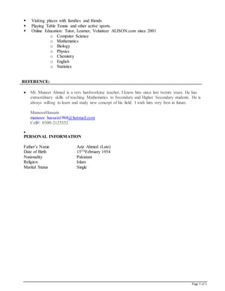 Page 5 of 5
 Visiting places with families and friends
 Playing Table Tennis and other active sports.
 Online Education: Tutor, Learner, Volunteer ALISON.com since 2001
o Computer Science
o Mathematics
o Biology
o Physics
o Chemistry
o English
o Statistics
REFERENCE:
 Mr. Muneer Ahmed is a very hardworking teacher, I know him since last twenty years. He has
extraordinary skills of teaching Mathematics to Secondary and Higher Secondary students. He is
always willing to learn and study new concept of his field. I wish him very best in future.
MansoorHussain
mansoor_hussain1968@hotmail.com
Cell#: 0300-2125552

PERSONAL INFORMATION
Father’s Name Aziz Ahmed (Late)
Date of Birth 15ThFebruary 1954
Nationality Pakistani
Religion Islam
Marital Status Single
 