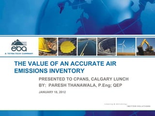 THE VALUE OF AN ACCURATE AIR
EMISSIONS INVENTORY
PRESENTED TO CPANS, CALGARY LUNCH
BY: PARESH THANAWALA, P.Eng; QEP
JANUARY 18, 2012
 