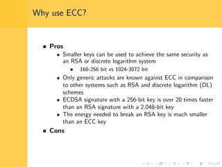 Why use ECC?
Pros
Smaller keys can be used to achieve the same security as
an RSA or discrete logarithm system
160-256 bit vs 1024-3072 bit
Only generic attacks are known against ECC in comparison
to other systems such as RSA and discrete logarithm (DL)
schemes
ECDSA signature with a 256-bit key is over 20 times faster
than an RSA signature with a 2,048-bit key
The energy needed to break an RSA key is much smaller
than an ECC key
Cons
 