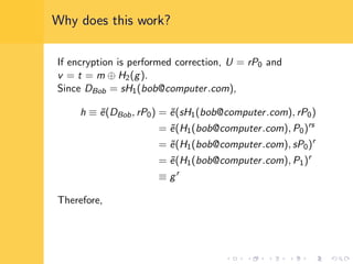 Why does this work?
If encryption is performed correction, U = rP0 and
v = t = m ⊕ H2(g).
Since DBob = sH1(bob@computer.com),
h ≡ ˜e(DBob, rP0) = ˜e(sH1(bob@computer.com), rP0)
= ˜e(H1(bob@computer.com), P0)rs
= ˜e(H1(bob@computer.com), sP0)r
= ˜e(H1(bob@computer.com), P1)r
≡ gr
Therefore,
 