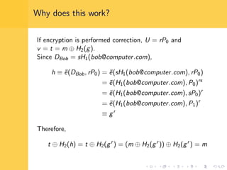 Why does this work?
If encryption is performed correction, U = rP0 and
v = t = m ⊕ H2(g).
Since DBob = sH1(bob@computer.com),
h ≡ ˜e(DBob, rP0) = ˜e(sH1(bob@computer.com), rP0)
= ˜e(H1(bob@computer.com), P0)rs
= ˜e(H1(bob@computer.com), sP0)r
= ˜e(H1(bob@computer.com), P1)r
≡ gr
Therefore,
t ⊕ H2(h) = t ⊕ H2(gr
) = (m ⊕ H2(gr
)) ⊕ H2(gr
) = m
 