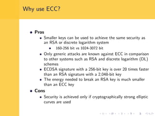 Why use ECC?
Pros
Smaller keys can be used to achieve the same security as
an RSA or discrete logarithm system
160-256 bit vs 1024-3072 bit
Only generic attacks are known against ECC in comparison
to other systems such as RSA and discrete logarithm (DL)
schemes
ECDSA signature with a 256-bit key is over 20 times faster
than an RSA signature with a 2,048-bit key
The energy needed to break an RSA key is much smaller
than an ECC key
Cons
Security is achieved only if cryptographically strong elliptic
curves are used
 
