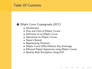 Table Of Contents
1 Elliptic Curve Cryptography (ECC)
Introduction
Pros and Cons of Elliptic Curves
Deﬁnition of an Elliptic Curve
Operations on Elliptic Curves
Hasse’s Bound
Representing Plaintext
Elliptic Curve Diﬃe-Hellman Key Exchange
ElGamal Digital Signatures using Elliptic Curves
Identity-Base Encryption Using ECC
 