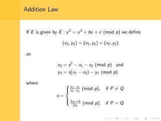 Addition Law
If E is given by E : y2 = x3 + bx + c (mod p) we deﬁne
(x3, y3) = (x1, y1) + (x2, y2)
as
x3 = s2
− x1 − x2 (mod p) and
y3 = s(x1 − x3) − y1 (mod p)
where
s =



y2−y1
x2−x1
(mod p), if P = Q
3x1+b
2y1
(mod p), if P = Q
 