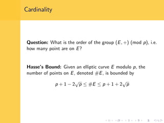 Cardinality
Question: What is the order of the group (E, +) (mod p), i.e.
how many point are on E?
Hasse’s Bound: Given an elliptic curve E modulo p, the
number of points on E, denoted #E, is bounded by
p + 1 − 2
√
p ≤ #E ≤ p + 1 + 2
√
p
 