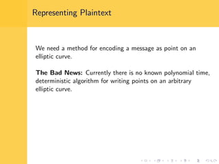 Representing Plaintext
We need a method for encoding a message as point on an
elliptic curve.
The Bad News: Currently there is no known polynomial time,
deterministic algorithm for writing points on an arbitrary
elliptic curve.
 