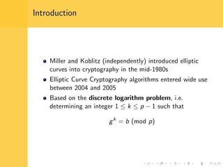 Introduction
Miller and Koblitz (independently) introduced elliptic
curves into cryptography in the mid-1980s
Elliptic Curve Cryptography algorithms entered wide use
between 2004 and 2005
Based on the discrete logarithm problem, i.e.
determining an integer 1 ≤ k ≤ p − 1 such that
gk
= b (mod p)
 
