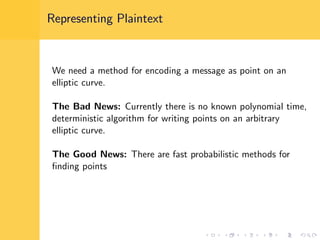 Representing Plaintext
We need a method for encoding a message as point on an
elliptic curve.
The Bad News: Currently there is no known polynomial time,
deterministic algorithm for writing points on an arbitrary
elliptic curve.
The Good News: There are fast probabilistic methods for
ﬁnding points
 