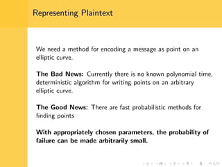Representing Plaintext
We need a method for encoding a message as point on an
elliptic curve.
The Bad News: Currently there is no known polynomial time,
deterministic algorithm for writing points on an arbitrary
elliptic curve.
The Good News: There are fast probabilistic methods for
ﬁnding points
With appropriately chosen parameters, the probability of
failure can be made arbitrarily small.
 