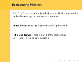 Representing Plaintext
Let E : y2 ≡ x3 + bx + c (mod p) be the elliptic curve and let
m be the message represented as a number.
Idea: Embed m as the x-coordinate of a point on E
The Bad News: There is only a 50% chance that
m3 + bm + c is a square modulo p
 