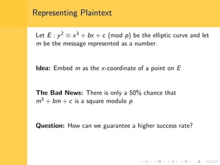 Representing Plaintext
Let E : y2 ≡ x3 + bx + c (mod p) be the elliptic curve and let
m be the message represented as a number.
Idea: Embed m as the x-coordinate of a point on E
The Bad News: There is only a 50% chance that
m3 + bm + c is a square modulo p
Question: How can we guarantee a higher success rate?
 