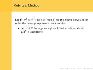Koblitz’s Method
Let E : y2 ≡ x3 + bx + c (mod p) be the elliptic curve and let
m be the message represented as a number.
Let K ∈ Z be large enough such that a failure rate of
1/2K is acceptable
 