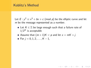 Koblitz’s Method
Let E : y2 ≡ x3 + bx + c (mod p) be the elliptic curve and let
m be the message represented as a number.
Let K ∈ Z be large enough such that a failure rate of
1/2K is acceptable
Assume that (m + 1)K < p and let x = mK + j
For j = 0, 1, 2, . . . , K − 1,
 