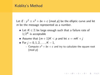 Koblitz’s Method
Let E : y2 ≡ x3 + bx + c (mod p) be the elliptic curve and let
m be the message represented as a number.
Let K ∈ Z be large enough such that a failure rate of
1/2K is acceptable
Assume that (m + 1)K < p and let x = mK + j
For j = 0, 1, 2, . . . , K − 1,
- Compute x3
+ bx + c and try to calculate the square root
(mod p)
 