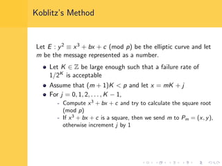 Koblitz’s Method
Let E : y2 ≡ x3 + bx + c (mod p) be the elliptic curve and let
m be the message represented as a number.
Let K ∈ Z be large enough such that a failure rate of
1/2K is acceptable
Assume that (m + 1)K < p and let x = mK + j
For j = 0, 1, 2, . . . , K − 1,
- Compute x3
+ bx + c and try to calculate the square root
(mod p)
- If x3
+ bx + c is a square, then we send m to Pm = (x, y),
otherwise increment j by 1
 