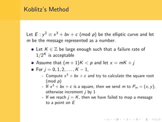 Koblitz’s Method
Let E : y2 ≡ x3 + bx + c (mod p) be the elliptic curve and let
m be the message represented as a number.
Let K ∈ Z be large enough such that a failure rate of
1/2K is acceptable
Assume that (m + 1)K < p and let x = mK + j
For j = 0, 1, 2, . . . , K − 1,
- Compute x3
+ bx + c and try to calculate the square root
(mod p)
- If x3
+ bx + c is a square, then we send m to Pm = (x, y),
otherwise increment j by 1
- If we reach j = K, then we have failed to map a message
to a point on E
 