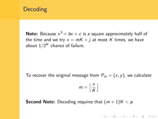 Decoding
Note: Because x3 + bx + c is a square approximately half of
the time and we try x = mK + j at most K times, we have
about 1/2K chance of failure.
To recover the original message from Pm = (x, y), we calculate
m =
x
K
Second Note: Decoding requires that (m + 1)K < p
 