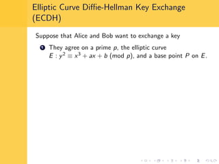 Elliptic Curve Diﬃe-Hellman Key Exchange
(ECDH)
Suppose that Alice and Bob want to exchange a key
1 They agree on a prime p, the elliptic curve
E : y2 ≡ x3 + ax + b (mod p), and a base point P on E.
 