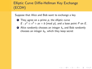 Elliptic Curve Diﬃe-Hellman Key Exchange
(ECDH)
Suppose that Alice and Bob want to exchange a key
1 They agree on a prime p, the elliptic curve
E : y2 ≡ x3 + ax + b (mod p), and a base point P on E.
2 Alice randomly chooses an integer ka and Bob randomly
chooses an integer kb, which they keep secret
 