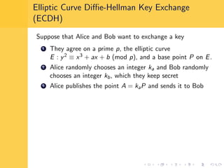 Elliptic Curve Diﬃe-Hellman Key Exchange
(ECDH)
Suppose that Alice and Bob want to exchange a key
1 They agree on a prime p, the elliptic curve
E : y2 ≡ x3 + ax + b (mod p), and a base point P on E.
2 Alice randomly chooses an integer ka and Bob randomly
chooses an integer kb, which they keep secret
3 Alice publishes the point A = kaP and sends it to Bob
 