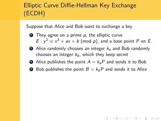 Elliptic Curve Diﬃe-Hellman Key Exchange
(ECDH)
Suppose that Alice and Bob want to exchange a key
1 They agree on a prime p, the elliptic curve
E : y2 ≡ x3 + ax + b (mod p), and a base point P on E.
2 Alice randomly chooses an integer ka and Bob randomly
chooses an integer kb, which they keep secret
3 Alice publishes the point A = kaP and sends it to Bob
4 Bob publishes the point B = kbP and sends it to Alice
 