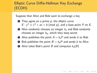 Elliptic Curve Diﬃe-Hellman Key Exchange
(ECDH)
Suppose that Alice and Bob want to exchange a key
1 They agree on a prime p, the elliptic curve
E : y2 ≡ x3 + ax + b (mod p), and a base point P on E.
2 Alice randomly chooses an integer ka and Bob randomly
chooses an integer kb, which they keep secret
3 Alice publishes the point A = kaP and sends it to Bob
4 Bob publishes the point B = kbP and sends it to Alice
5 Alice takes Bob’s point B and computes ka(B)
 
