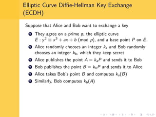 Elliptic Curve Diﬃe-Hellman Key Exchange
(ECDH)
Suppose that Alice and Bob want to exchange a key
1 They agree on a prime p, the elliptic curve
E : y2 ≡ x3 + ax + b (mod p), and a base point P on E.
2 Alice randomly chooses an integer ka and Bob randomly
chooses an integer kb, which they keep secret
3 Alice publishes the point A = kaP and sends it to Bob
4 Bob publishes the point B = kbP and sends it to Alice
5 Alice takes Bob’s point B and computes ka(B)
6 Similarly, Bob computes kb(A)
 