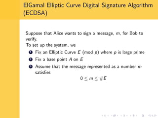 ElGamal Elliptic Curve Digital Signature Algorithm
(ECDSA)
Suppose that Alice wants to sign a message, m, for Bob to
verify.
To set up the system, we
1 Fix an Elliptic Curve E (mod p) where p is large prime
2 Fix a base point A on E
3 Assume that the message represented as a number m
satisﬁes
0 ≤ m ≤ #E
 