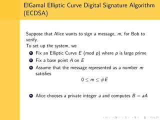 ElGamal Elliptic Curve Digital Signature Algorithm
(ECDSA)
Suppose that Alice wants to sign a message, m, for Bob to
verify.
To set up the system, we
1 Fix an Elliptic Curve E (mod p) where p is large prime
2 Fix a base point A on E
3 Assume that the message represented as a number m
satisﬁes
0 ≤ m ≤ #E
4 Alice chooses a private integer a and computes B = aA
 
