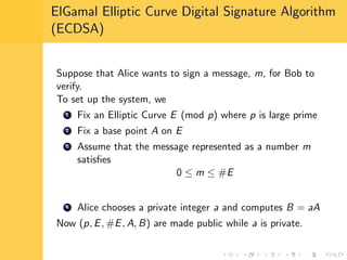 ElGamal Elliptic Curve Digital Signature Algorithm
(ECDSA)
Suppose that Alice wants to sign a message, m, for Bob to
verify.
To set up the system, we
1 Fix an Elliptic Curve E (mod p) where p is large prime
2 Fix a base point A on E
3 Assume that the message represented as a number m
satisﬁes
0 ≤ m ≤ #E
4 Alice chooses a private integer a and computes B = aA
Now (p, E, #E, A, B) are made public while a is private.
 