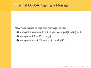El Gamal ECDSA: Signing a Message
Now Alice wants to sign the message, so she
1 chooses a random 1 ≤ k ≤ #E with gcd(k, #E) = 1,
2 computes kA ≡ R = (x, y),
3 computes s ≡ k−1(m − ax) mod #E,
 