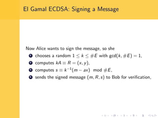 El Gamal ECDSA: Signing a Message
Now Alice wants to sign the message, so she
1 chooses a random 1 ≤ k ≤ #E with gcd(k, #E) = 1,
2 computes kA ≡ R = (x, y),
3 computes s ≡ k−1(m − ax) mod #E,
4 sends the signed message (m, R, s) to Bob for veriﬁcation,
 