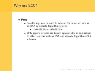 Why use ECC?
Pros
Smaller keys can be used to achieve the same security as
an RSA or discrete logarithm system
160-256 bit vs 1024-3072 bit
Only generic attacks are known against ECC in comparison
to other systems such as RSA and discrete logarithm (DL)
schemes
 