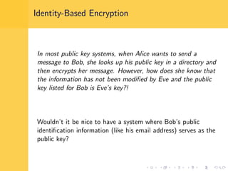 Identity-Based Encryption
In most public key systems, when Alice wants to send a
message to Bob, she looks up his public key in a directory and
then encrypts her message. However, how does she know that
the information has not been modiﬁed by Eve and the public
key listed for Bob is Eve’s key?!
Wouldn’t it be nice to have a system where Bob’s public
identiﬁcation information (like his email address) serves as the
public key?
 