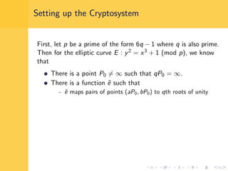 Setting up the Cryptosystem
First, let p be a prime of the form 6q − 1 where q is also prime.
Then for the elliptic curve E : y2 = x3 + 1 (mod p), we know
that
There is a point P0 = ∞ such that qP0 = ∞.
There is a function ˜e such that
- ˜e maps pairs of points (aP0, bP0) to qth roots of unity
 
