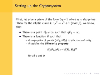 Setting up the Cryptosystem
First, let p be a prime of the form 6q − 1 where q is also prime.
Then for the elliptic curve E : y2 = x3 + 1 (mod p), we know
that
There is a point P0 = ∞ such that qP0 = ∞.
There is a function ˜e such that
- ˜e maps pairs of points (aP0, bP0) to qth roots of unity
- ˜e satisﬁes the bilinearity property
˜e(aP0, bP0) = ˜e(P0, P0)ab
for all a and b
 
