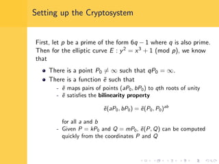 Setting up the Cryptosystem
First, let p be a prime of the form 6q − 1 where q is also prime.
Then for the elliptic curve E : y2 = x3 + 1 (mod p), we know
that
There is a point P0 = ∞ such that qP0 = ∞.
There is a function ˜e such that
- ˜e maps pairs of points (aP0, bP0) to qth roots of unity
- ˜e satisﬁes the bilinearity property
˜e(aP0, bP0) = ˜e(P0, P0)ab
for all a and b
- Given P = kP0 and Q = mP0, ˜e(P, Q) can be computed
quickly from the coordinates P and Q
 