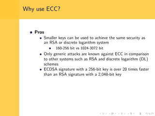 Why use ECC?
Pros
Smaller keys can be used to achieve the same security as
an RSA or discrete logarithm system
160-256 bit vs 1024-3072 bit
Only generic attacks are known against ECC in comparison
to other systems such as RSA and discrete logarithm (DL)
schemes
ECDSA signature with a 256-bit key is over 20 times faster
than an RSA signature with a 2,048-bit key
 