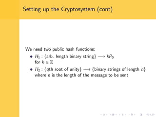 Setting up the Cryptosystem (cont)
We need two public hash functions:
H1 : {arb. length binary string} −→ kP0
for k ∈ Z
H2 : {qth root of unity} −→ {binary strings of length n}
where n is the length of the message to be sent
 