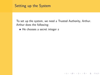 Setting up the System
To set up the system, we need a Trusted Authority, Arthur.
Arthur does the following:
He chooses a secret integer s
 