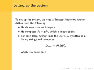 Setting up the System
To set up the system, we need a Trusted Authority, Arthur.
Arthur does the following:
He chooses a secret integer s
He computes P1 = sP0, which is made public
For each User, Arthur ﬁnds the user’s ID (written as a
binary string) and computes
DUser = sH1(ID),
which is a point on E
 