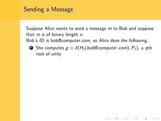 Sending a Message
Suppose Alice wants to send a message m to Bob and suppose
that m is of binary length n.
Bob’s ID is bob@computer.com, so Alice does the following:
1 She computes g ≡ ˜e(H1(bob@computer.com), P1), a qth
root of unity
 